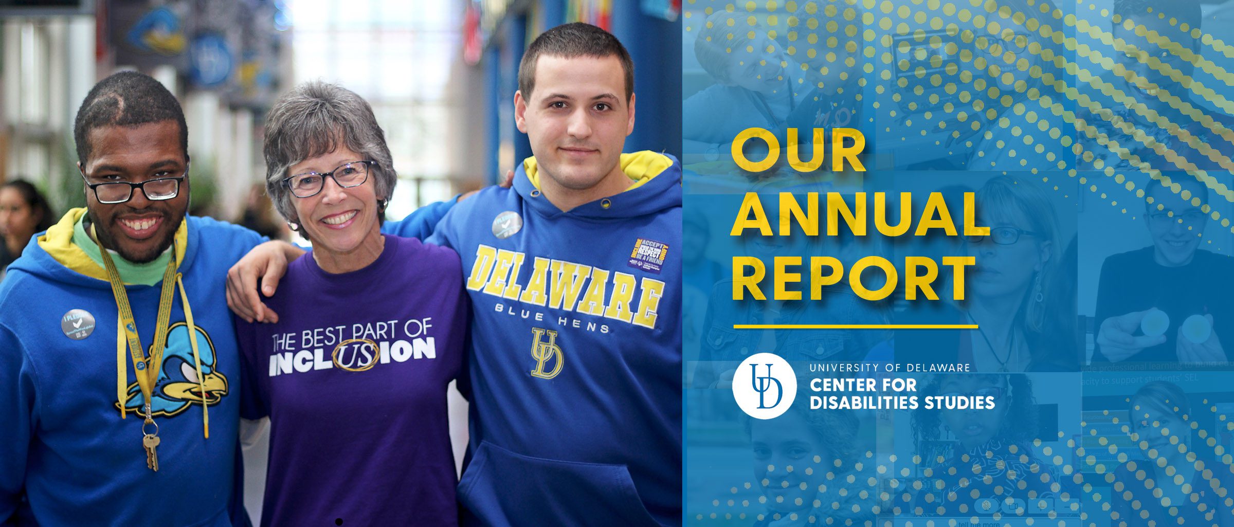 Text reads Our Annual Report accompanied by the Center for Disabilities Studies logo. The Annual Report cover photo is displayed to the left. In it, a female educator with short gray hair stands arm-in-arm with two young men, both wearing University of Delaware branded sweatshirts. The educator's shirt reads The Best Part of Inclusion with the US in the last word circled. All are smiling.